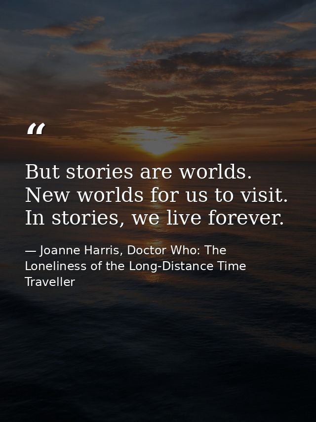 But stories are worlds. New worlds for us to visit. In stories, we live forever. — Joanne Harris, Doctor Who: The Loneliness of the Long-Distance Time Traveller