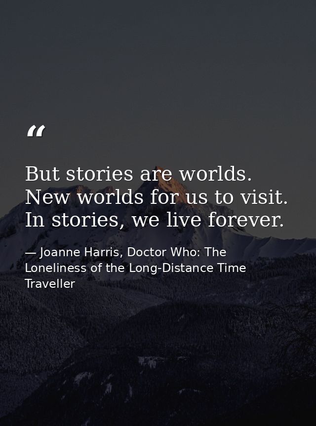 But stories are worlds. New worlds for us to visit. In stories, we live forever. — Joanne Harris, Doctor Who: The Loneliness of the Long-Distance Time Traveller