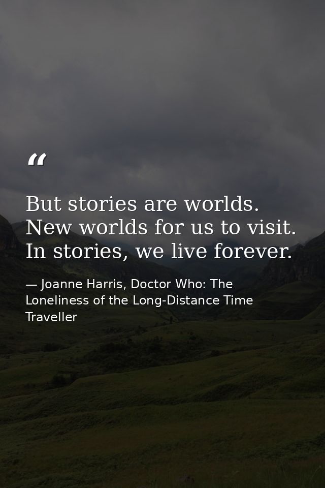 But stories are worlds. New worlds for us to visit. In stories, we live forever. — Joanne Harris, Doctor Who: The Loneliness of the Long-Distance Time Traveller