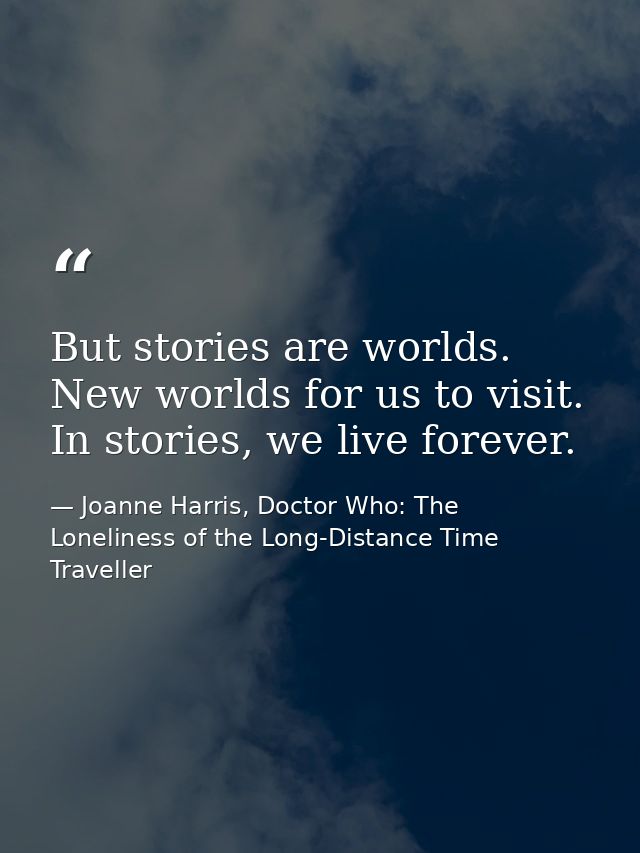 But stories are worlds. New worlds for us to visit. In stories, we live forever. — Joanne Harris, Doctor Who: The Loneliness of the Long-Distance Time Traveller