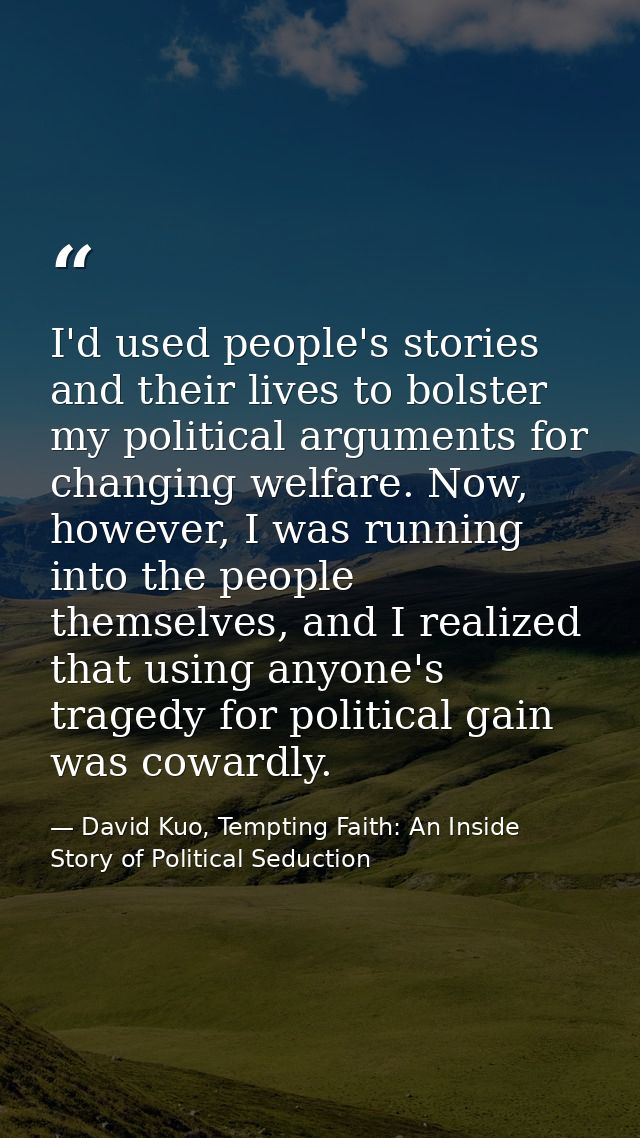 I'd used people's stories and their lives to bolster my political arguments for changing welfare. Now, however, I was ru — David Kuo, Tempting Faith: An Inside Story of Political Seduction