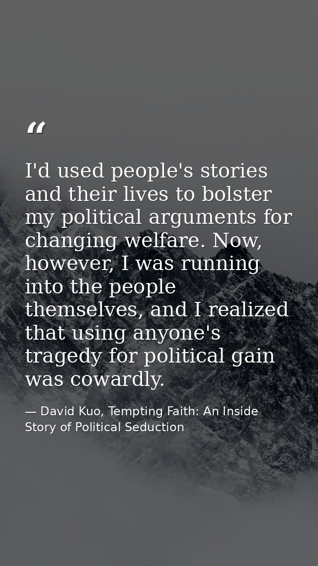 I'd used people's stories and their lives to bolster my political arguments for changing welfare. Now, however, I was ru — David Kuo, Tempting Faith: An Inside Story of Political Seduction