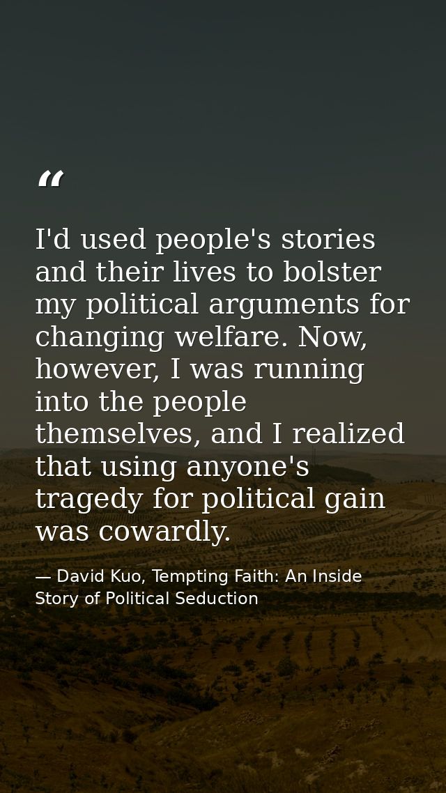 I'd used people's stories and their lives to bolster my political arguments for changing welfare. Now, however, I was ru — David Kuo, Tempting Faith: An Inside Story of Political Seduction