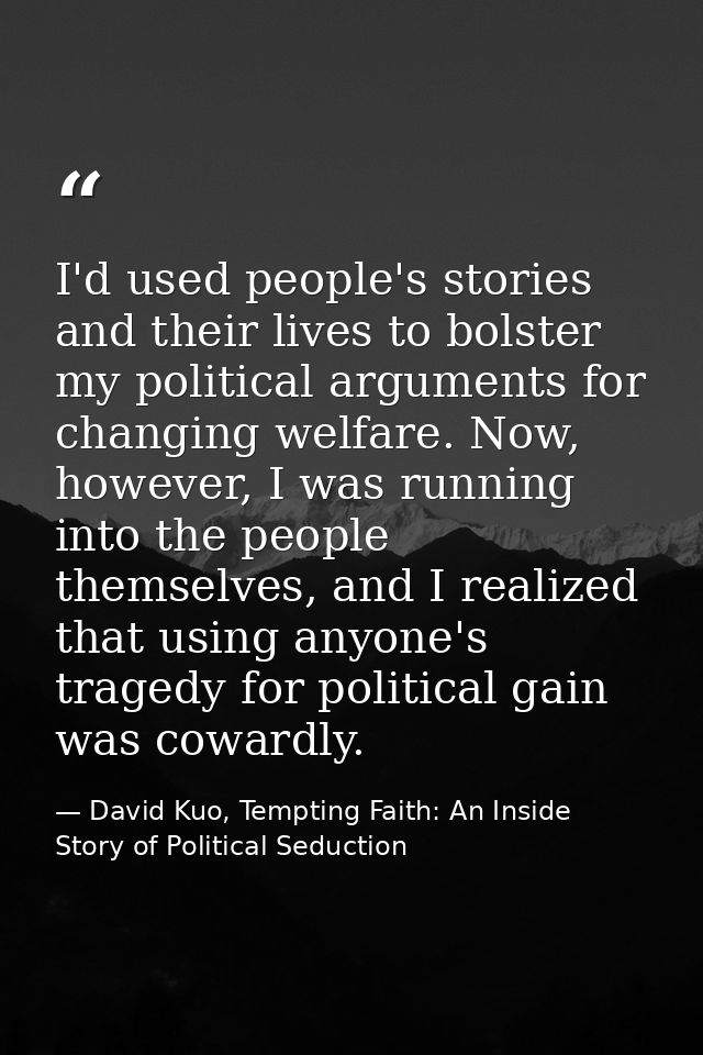 I'd used people's stories and their lives to bolster my political arguments for changing welfare. Now, however, I was ru — David Kuo, Tempting Faith: An Inside Story of Political Seduction