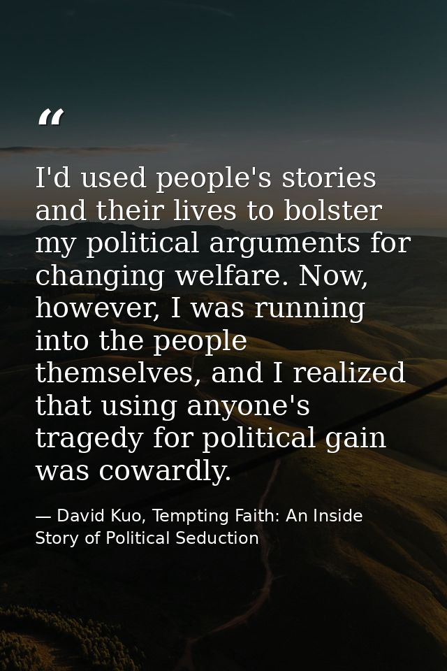 I'd used people's stories and their lives to bolster my political arguments for changing welfare. Now, however, I was ru — David Kuo, Tempting Faith: An Inside Story of Political Seduction