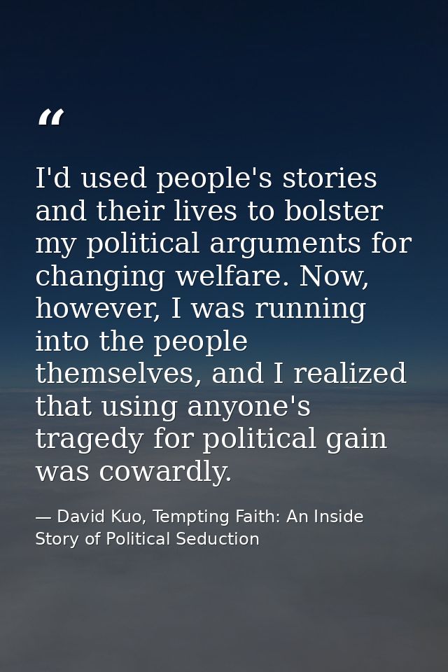I'd used people's stories and their lives to bolster my political arguments for changing welfare. Now, however, I was ru — David Kuo, Tempting Faith: An Inside Story of Political Seduction