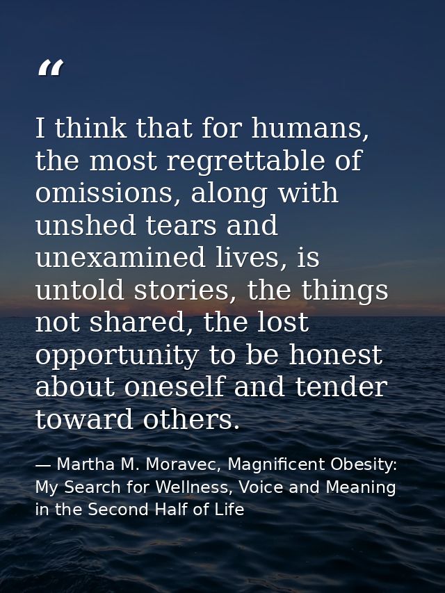 I think that for humans, the most regrettable of omissions, along with unshed tears and unexamined lives, is untold stor — Martha M. Moravec, Magnificent Obesity: My Search for Wellness, Voice and Meaning in the Second Half of Life