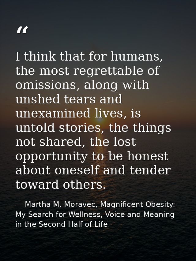 I think that for humans, the most regrettable of omissions, along with unshed tears and unexamined lives, is untold stor — Martha M. Moravec, Magnificent Obesity: My Search for Wellness, Voice and Meaning in the Second Half of Life