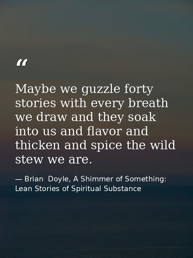 Maybe we guzzle forty stories with every breath we draw and they soak into us and flavor and thicken and spice the wild  — Brian  Doyle, A Shimmer of Something: Lean Stories of Spiritual Substance