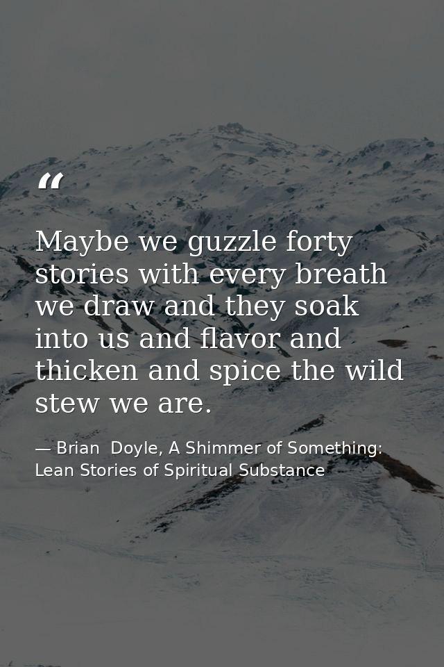 Maybe we guzzle forty stories with every breath we draw and they soak into us and flavor and thicken and spice the wild  — Brian  Doyle, A Shimmer of Something: Lean Stories of Spiritual Substance