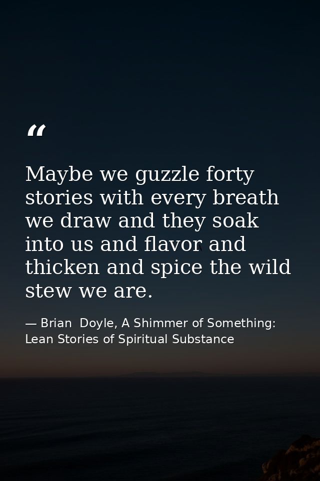 Maybe we guzzle forty stories with every breath we draw and they soak into us and flavor and thicken and spice the wild  — Brian  Doyle, A Shimmer of Something: Lean Stories of Spiritual Substance