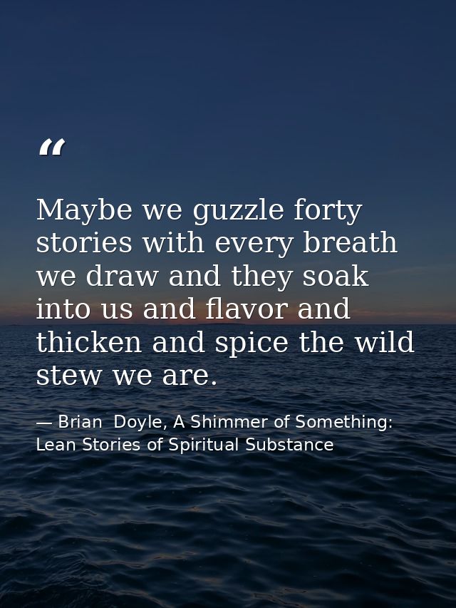 Maybe we guzzle forty stories with every breath we draw and they soak into us and flavor and thicken and spice the wild  — Brian  Doyle, A Shimmer of Something: Lean Stories of Spiritual Substance