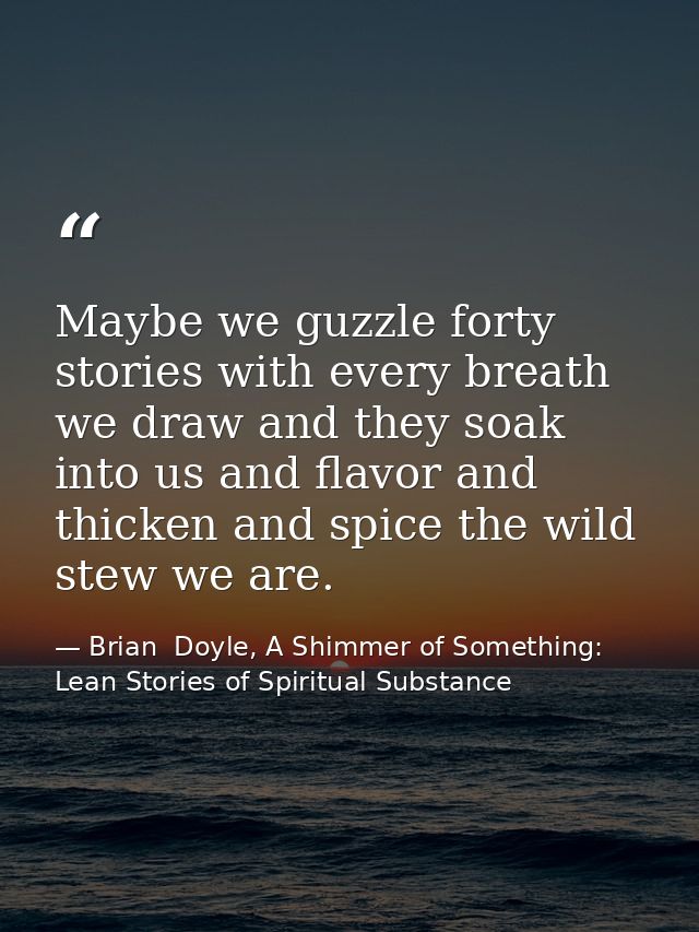 Maybe we guzzle forty stories with every breath we draw and they soak into us and flavor and thicken and spice the wild  — Brian  Doyle, A Shimmer of Something: Lean Stories of Spiritual Substance
