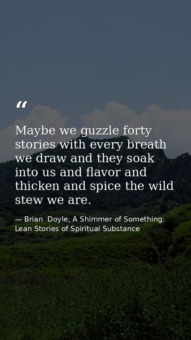 Maybe we guzzle forty stories with every breath we draw and they soak into us and flavor and thicken and spice the wild  — Brian  Doyle, A Shimmer of Something: Lean Stories of Spiritual Substance