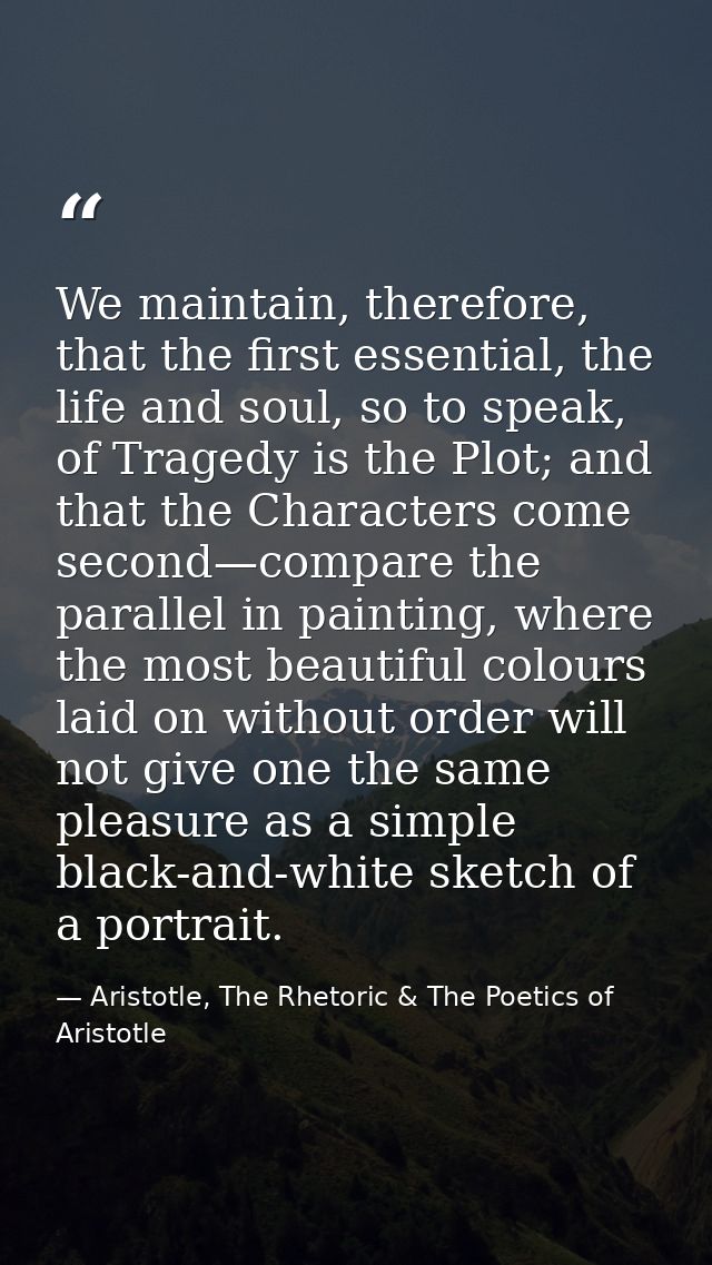 We maintain, therefore, that the first essential, the life and soul, so to speak, of Tragedy is the Plot; and that the C — Aristotle, The Rhetoric & The Poetics of Aristotle