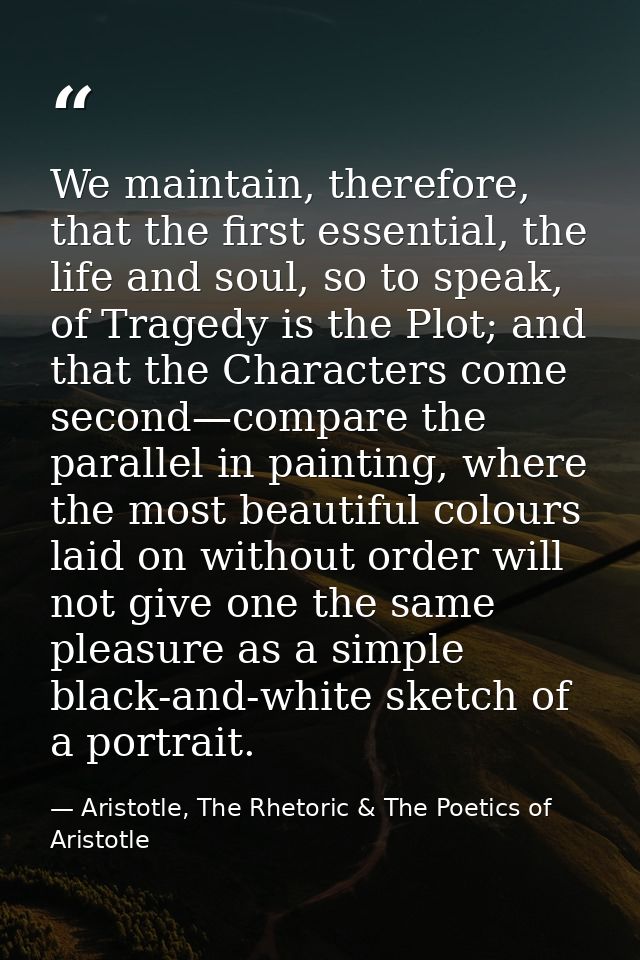 We maintain, therefore, that the first essential, the life and soul, so to speak, of Tragedy is the Plot; and that the C — Aristotle, The Rhetoric & The Poetics of Aristotle