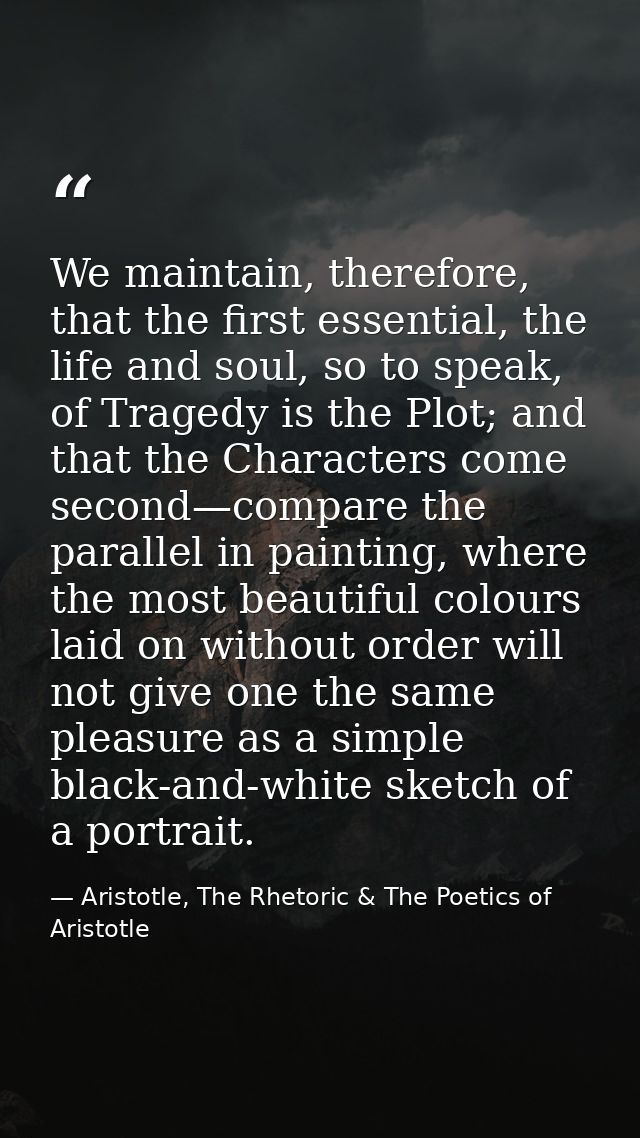 We maintain, therefore, that the first essential, the life and soul, so to speak, of Tragedy is the Plot; and that the C — Aristotle, The Rhetoric & The Poetics of Aristotle