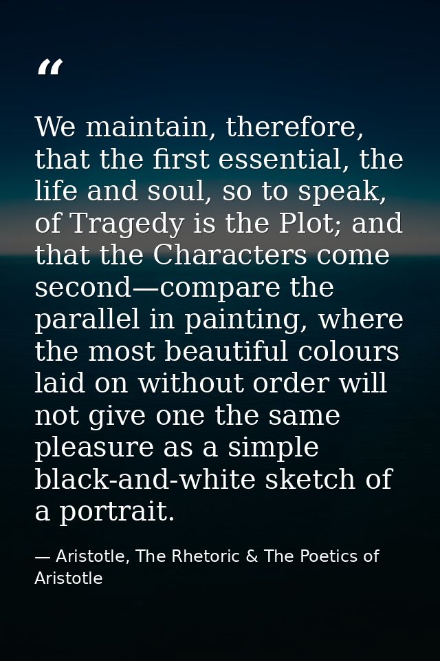 We maintain, therefore, that the first essential, the life and soul, so to speak, of Tragedy is the Plot; and that the C — Aristotle, The Rhetoric & The Poetics of Aristotle