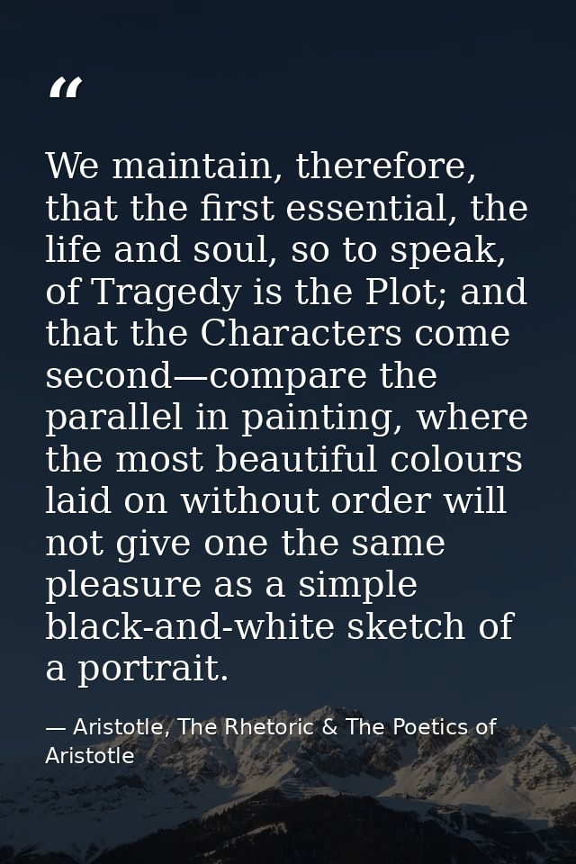 We maintain, therefore, that the first essential, the life and soul, so to speak, of Tragedy is the Plot; and that the C — Aristotle, The Rhetoric & The Poetics of Aristotle