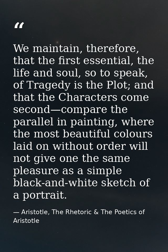We maintain, therefore, that the first essential, the life and soul, so to speak, of Tragedy is the Plot; and that the C — Aristotle, The Rhetoric & The Poetics of Aristotle