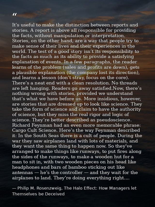 It’s useful to make the distinction between reports and stories. A report is above all responsible for providing the fac — Philip M. Rosenzweig, The Halo Effect: How Managers let Themselves be Deceived