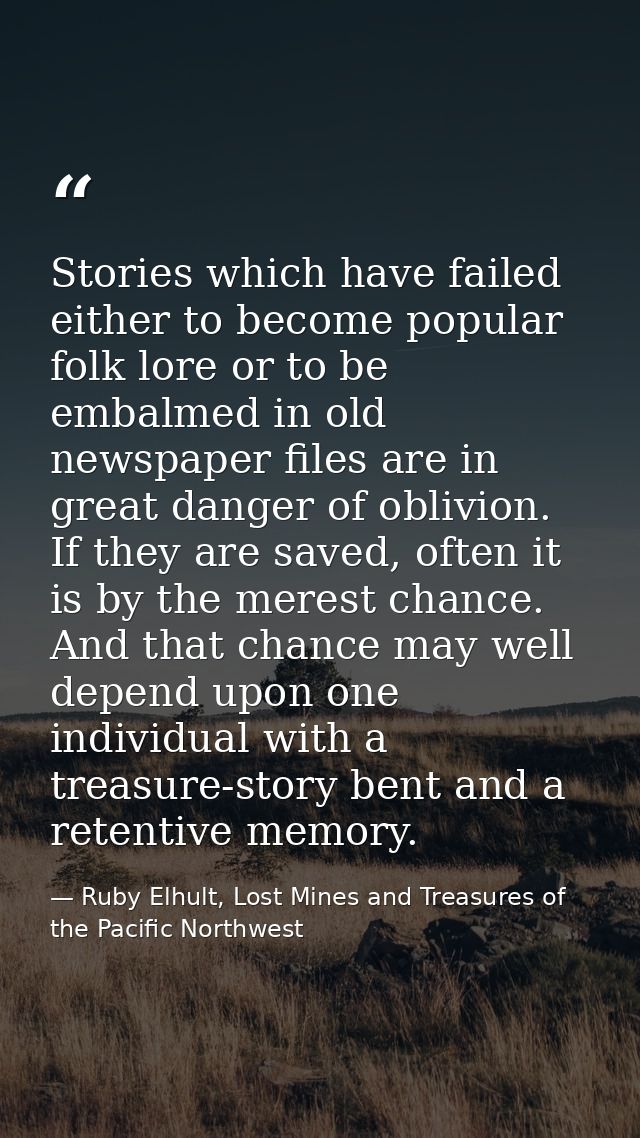 Stories which have failed either to become popular folk lore or to be embalmed in old newspaper files are in great dange — Ruby Elhult, Lost Mines and Treasures of the Pacific Northwest