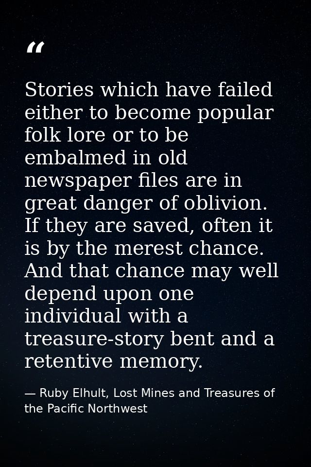 Stories which have failed either to become popular folk lore or to be embalmed in old newspaper files are in great dange — Ruby Elhult, Lost Mines and Treasures of the Pacific Northwest