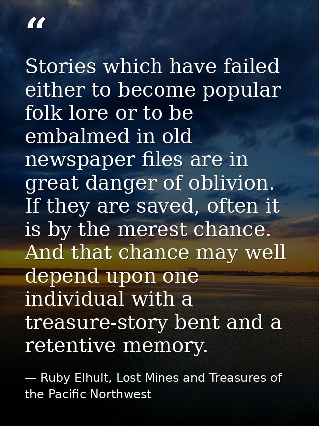 Stories which have failed either to become popular folk lore or to be embalmed in old newspaper files are in great dange — Ruby Elhult, Lost Mines and Treasures of the Pacific Northwest