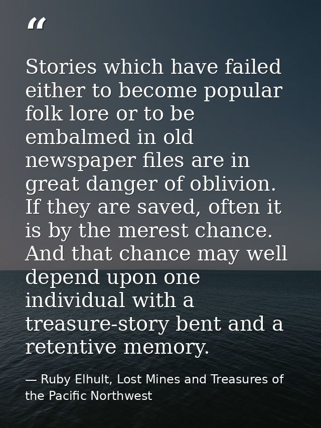 Stories which have failed either to become popular folk lore or to be embalmed in old newspaper files are in great dange — Ruby Elhult, Lost Mines and Treasures of the Pacific Northwest