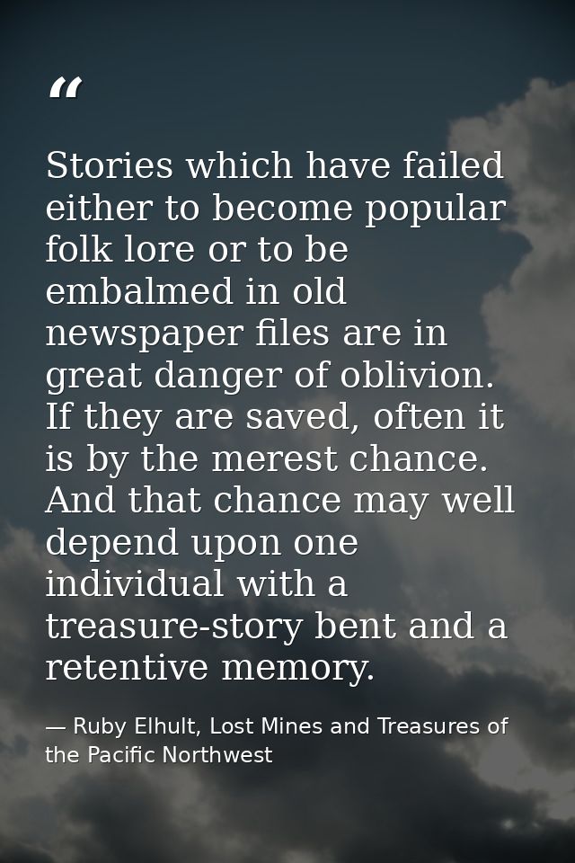 Stories which have failed either to become popular folk lore or to be embalmed in old newspaper files are in great dange — Ruby Elhult, Lost Mines and Treasures of the Pacific Northwest