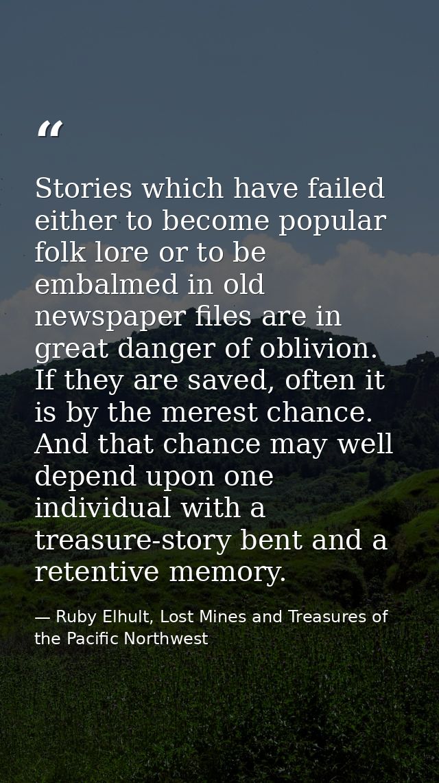 Stories which have failed either to become popular folk lore or to be embalmed in old newspaper files are in great dange — Ruby Elhult, Lost Mines and Treasures of the Pacific Northwest