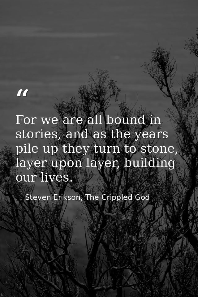 For we are all bound in stories, and as the years pile up they turn to stone, layer upon layer, building our lives. — Steven Erikson, The Crippled God
