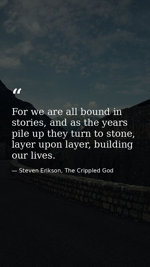 For we are all bound in stories, and as the years pile up they turn to stone, layer upon layer, building our lives. — Steven Erikson, The Crippled God