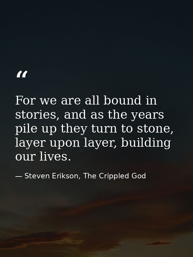 For we are all bound in stories, and as the years pile up they turn to stone, layer upon layer, building our lives. — Steven Erikson, The Crippled God