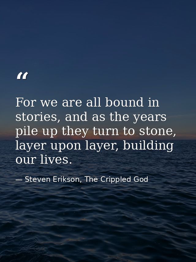 For we are all bound in stories, and as the years pile up they turn to stone, layer upon layer, building our lives. — Steven Erikson, The Crippled God