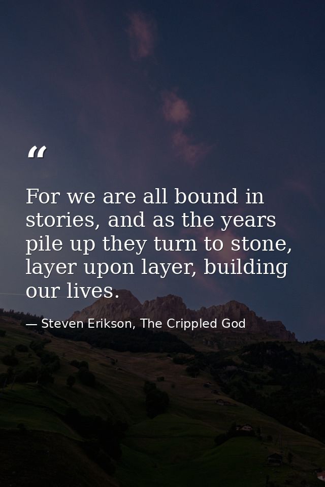 For we are all bound in stories, and as the years pile up they turn to stone, layer upon layer, building our lives. — Steven Erikson, The Crippled God