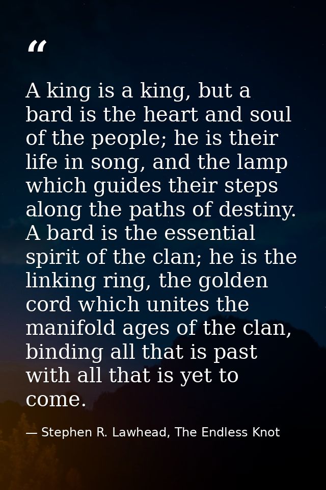 A king is a king, but a bard is the heart and soul of the people; he is their life in song, and the lamp which guides th — Stephen R. Lawhead, The Endless Knot