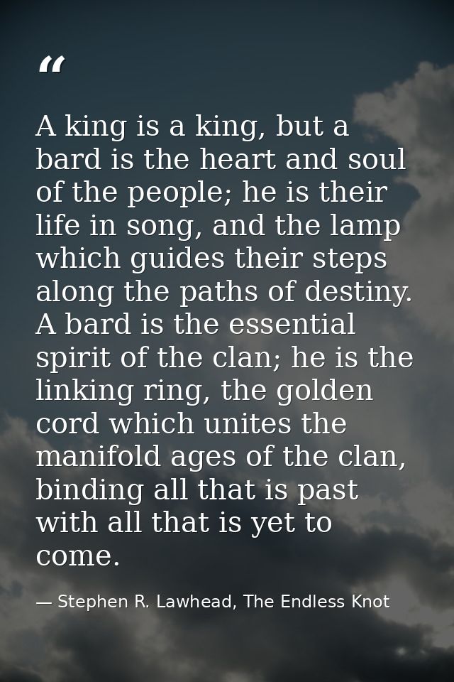 A king is a king, but a bard is the heart and soul of the people; he is their life in song, and the lamp which guides th — Stephen R. Lawhead, The Endless Knot