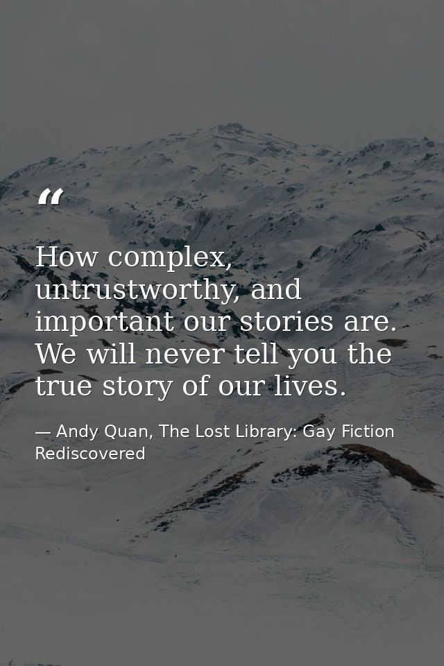 How complex, untrustworthy, and important our stories are. We will never tell you the true story of our lives. — Andy Quan, The Lost Library: Gay Fiction Rediscovered