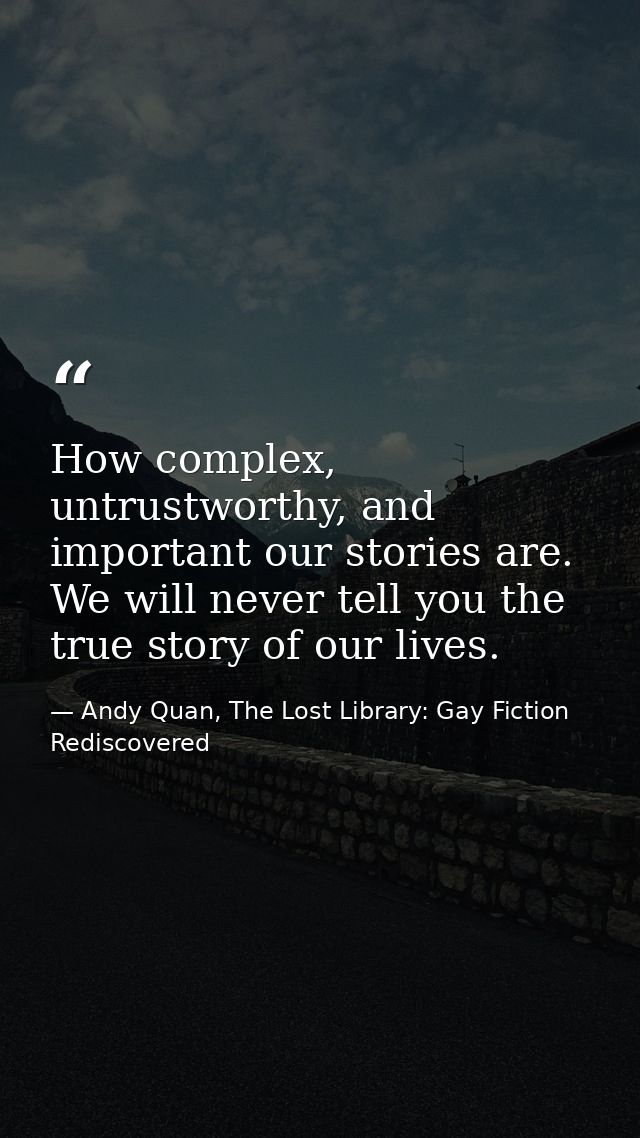 How complex, untrustworthy, and important our stories are. We will never tell you the true story of our lives. — Andy Quan, The Lost Library: Gay Fiction Rediscovered