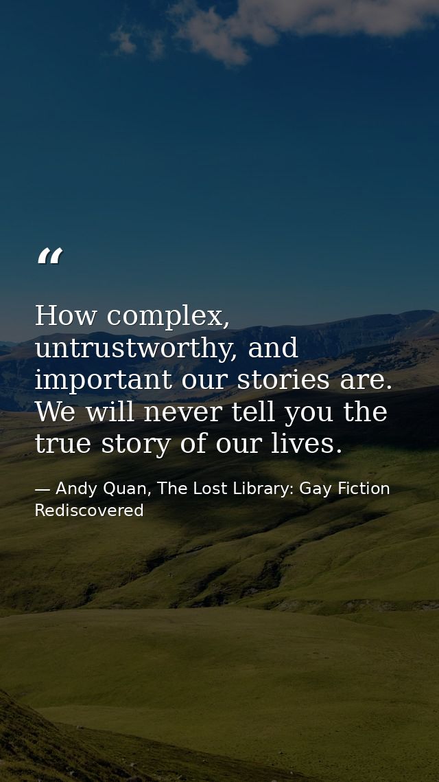 How complex, untrustworthy, and important our stories are. We will never tell you the true story of our lives. — Andy Quan, The Lost Library: Gay Fiction Rediscovered