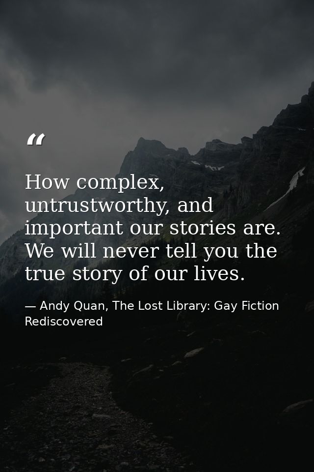 How complex, untrustworthy, and important our stories are. We will never tell you the true story of our lives. — Andy Quan, The Lost Library: Gay Fiction Rediscovered