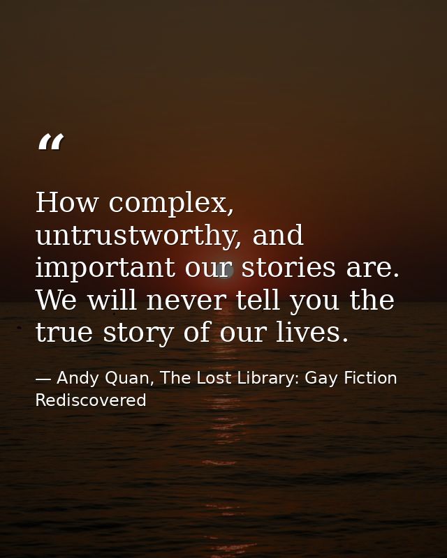 How complex, untrustworthy, and important our stories are. We will never tell you the true story of our lives. — Andy Quan, The Lost Library: Gay Fiction Rediscovered
