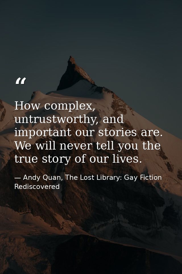 How complex, untrustworthy, and important our stories are. We will never tell you the true story of our lives. — Andy Quan, The Lost Library: Gay Fiction Rediscovered