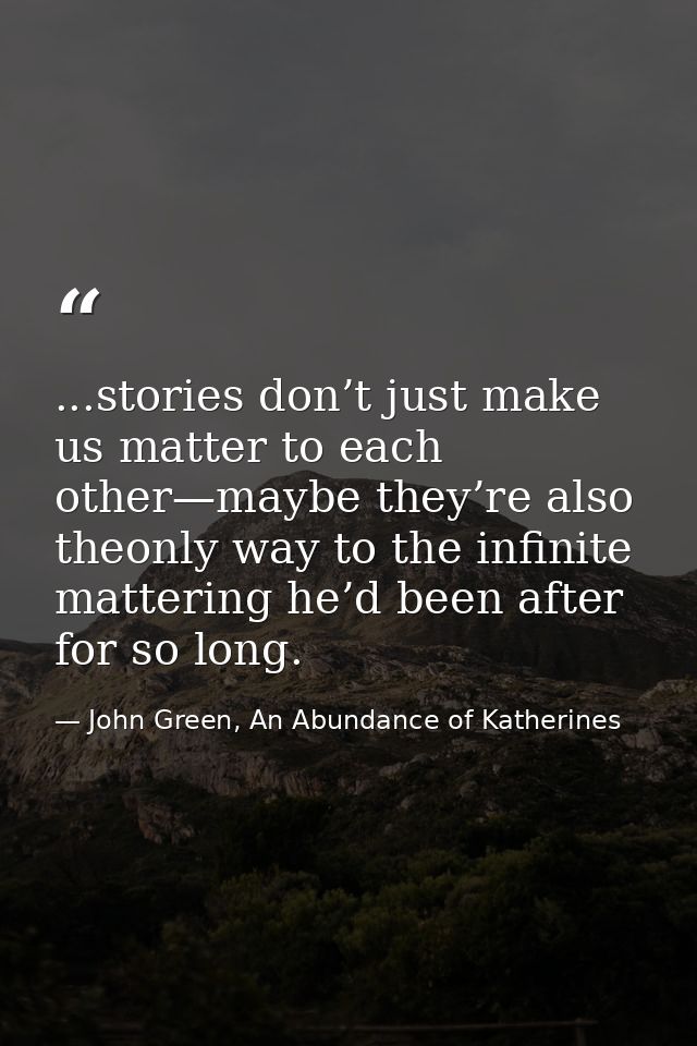 ...stories don’t just make us matter to each other—maybe they’re also theonly way to the infinite mattering he’d been af — John Green, An Abundance of Katherines
