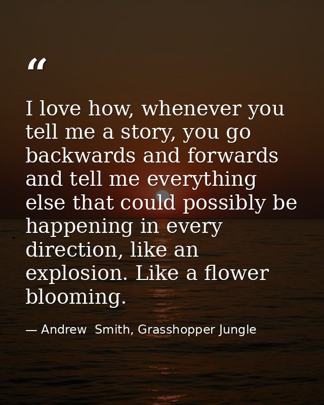 I love how, whenever you tell me a story, you go backwards and forwards and tell me everything else that could possibly  — Andrew  Smith, Grasshopper Jungle