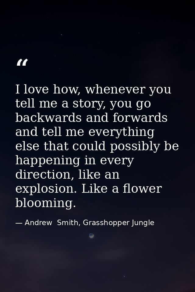 I love how, whenever you tell me a story, you go backwards and forwards and tell me everything else that could possibly  — Andrew  Smith, Grasshopper Jungle