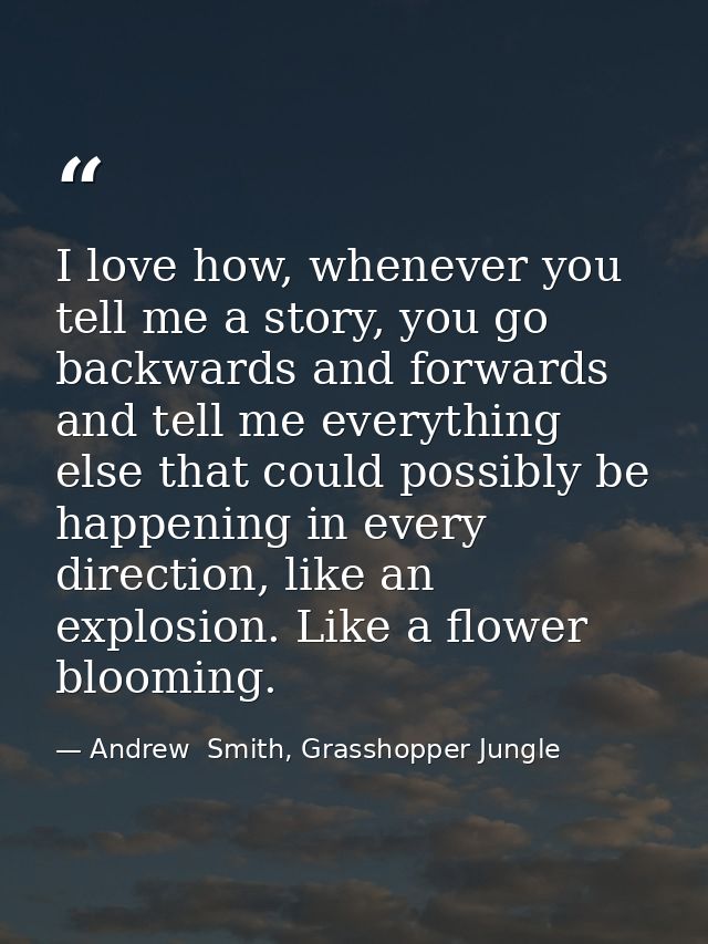 I love how, whenever you tell me a story, you go backwards and forwards and tell me everything else that could possibly  — Andrew  Smith, Grasshopper Jungle