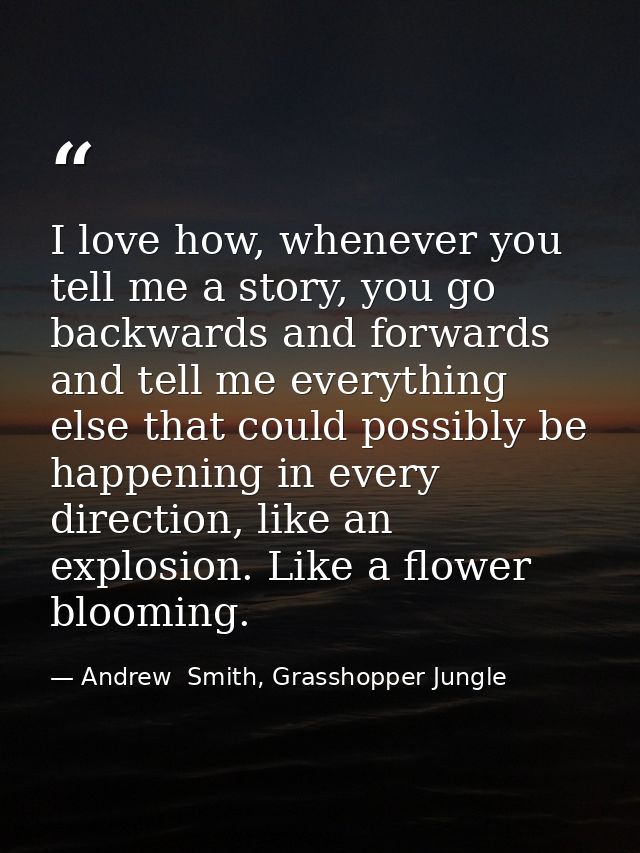 I love how, whenever you tell me a story, you go backwards and forwards and tell me everything else that could possibly  — Andrew  Smith, Grasshopper Jungle