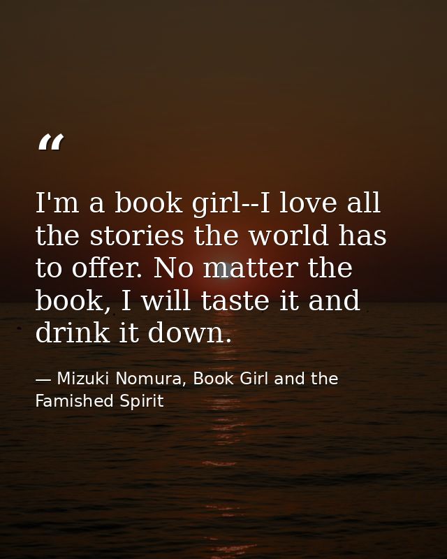 I'm a book girl--I love all the stories the world has to offer. No matter the book, I will taste it and drink it down. — Mizuki Nomura, Book Girl and the Famished Spirit